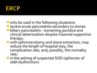  only be used in the following situations: 
 severe acute pancreatitis secondary to stones 
 biliary pancreatitis - worsening jaundice and 
clinical deterioration despite maximal supportive 
therapy. 
 with sphincterotomy and stone extraction, may 
reduce the length of hospital stay, the 
complication rate, and, possibly, the mortality 
rate. 
 in the setting of suspected SOD (sphincter of 
oddi dysfunction) 
 