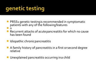  PRSS1 genetic testing is recommended in symptomatic 
patients with any of the following features 
 n 
 Recurrent attacks of acute pancreatitis for which no cause 
has been found 
 Idiopathic chronic pancreatitis 
 A family history of pancreatitis in a first or second degree 
relative 
 Unexplained pancreatitis occurring in a child 
 