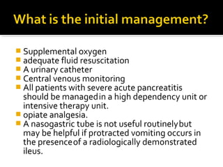  Supplemental oxygen 
 adequate fluid resuscitation 
 A urinary catheter 
 Central venous monitoring 
 All patients with severe acute pancreatitis 
should be managed in a high dependency unit or 
intensive therapy unit. 
 opiate analgesia. 
 A nasogastric tube is not useful routinely but 
may be helpful if protracted vomiting occurs in 
the presence of a radiologically demonstrated 
ileus. 
 