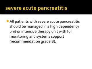 All patients with severe acute pancreatitis 
should be managed in a high dependency 
unit or intensive therapy unit with full 
monitoring and systems support 
(recommendation grade B). 
 