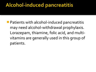 Patients with alcohol-induced pancreatitis 
may need alcohol-withdrawal prophylaxis. 
Lorazepam, thiamine, folic acid, and multi-vitamins 
are generally used in this group of 
patients. 
 
