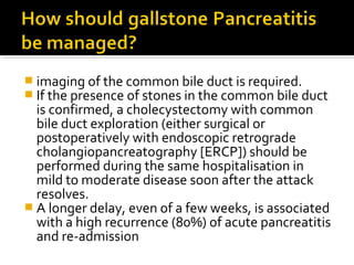  imaging of the common bile duct is required. 
 If the presence of stones in the common bile duct 
is confirmed, a cholecystectomy with common 
bile duct exploration (either surgical or 
postoperatively with endoscopic retrograde 
cholangiopancreatography [ERCP]) should be 
performed during the same hospitalisation in 
mild to moderate disease soon after the attack 
resolves. 
 A longer delay, even of a few weeks, is associated 
with a high recurrence (80%) of acute pancreatitis 
and re-admission 
 
