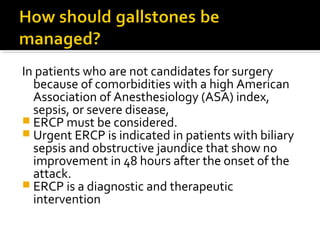 In patients who are not candidates for surgery 
because of comorbidities with a high American 
Association of Anesthesiology (ASA) index, 
sepsis, or severe disease, 
 ERCP must be considered. 
 Urgent ERCP is indicated in patients with biliary 
sepsis and obstructive jaundice that show no 
improvement in 48 hours after the onset of the 
attack. 
 ERCP is a diagnostic and therapeutic 
intervention 
 