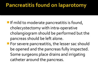If mild to moderate pancreatitis is found, 
cholecystectomy with intra-operative 
cholangiogram should be performed but the 
pancreas should be left alone. 
For severe pancreatitis, the lesser sac should 
be opened and the pancreas fully inspected. 
Some surgeons place drains and irrigating 
catheter around the pancreas. 
 