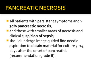 All patients with persistent symptoms and > 
30% pancreatic necrosis, 
and those with smaller areas of necrosis and 
clinical suspicion of sepsis, 
should undergo image guided fine needle 
aspiration to obtain material for culture 7–14 
days after the onset of pancreatitis 
(recommendation grade B). 
 