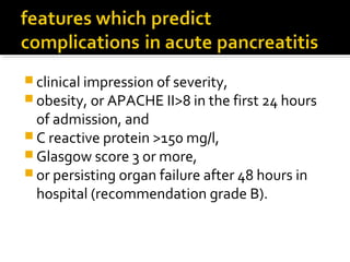 clinical impression of severity, 
obesity, or APACHE II>8 in the first 24 hours 
of admission, and 
C reactive protein >150 mg/l, 
Glasgow score 3 or more, 
or persisting organ failure after 48 hours in 
hospital (recommendation grade B). 
 