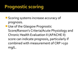 Scoring systems increase accuracy of 
prognosis. 
Use of the Glasgow Prognostic 
Score/Ranson's Criteria/Acute Physiology and 
Chronic Health Evaluation II (APACHE II) 
score can indicate prognosis, particularly if 
combined with measurement of CRP >150 
mg/L. 
 
