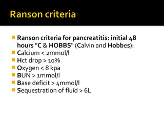  Ranson criteria for pancreatitis: initial 48 
hours "C & HOBBS" (Calvin and Hobbes): 
 Calcium < 2mmol/l 
 Hct drop > 10% 
 Oxygen < 8 kpa 
 BUN > 1mmol/l 
 Base deficit > 4mmol/l 
 Sequestration of fluid > 6L 
 