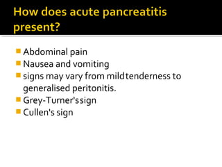 Abdominal pain 
Nausea and vomiting 
signs may vary from mild tenderness to 
generalised peritonitis. 
Grey-Turner's sign 
Cullen's sign 
 