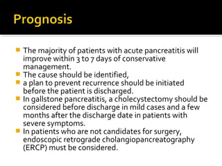  The majority of patients with acute pancreatitis will 
improve within 3 to 7 days of conservative 
management. 
 The cause should be identified, 
 a plan to prevent recurrence should be initiated 
before the patient is discharged. 
 In gallstone pancreatitis, a cholecystectomy should be 
considered before discharge in mild cases and a few 
months after the discharge date in patients with 
severe symptoms. 
 In patients who are not candidates for surgery, 
endoscopic retrograde cholangiopancreatography 
(ERCP) must be considered. 
 
