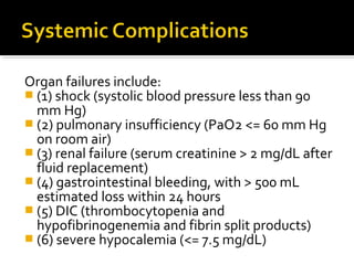 Organ failures include: 
 (1) shock (systolic blood pressure less than 90 
mm Hg) 
 (2) pulmonary insufficiency (PaO2 <= 60 mm Hg 
on room air) 
 (3) renal failure (serum creatinine > 2 mg/dL after 
fluid replacement) 
 (4) gastrointestinal bleeding, with > 500 mL 
estimated loss within 24 hours 
 (5) DIC (thrombocytopenia and 
hypofibrinogenemia and fibrin split products) 
 (6) severe hypocalemia (<= 7.5 mg/dL) 
 