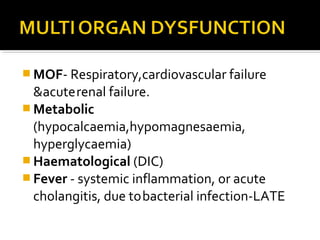 MOF- Respiratory,cardiovascular failure 
&acute renal failure. 
Metabolic 
(hypocalcaemia,hypomagnesaemia, 
hyperglycaemia) 
Haematological (DIC) 
Fever - systemic inflammation, or acute 
cholangitis, due to bacterial infection-LATE 
 