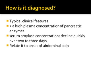 Typical clinical features 
+ a high plasma concentration of pancreatic 
enzymes 
serum amylase concentrations decline quickly 
over two to three days 
Relate it to onset of abdominal pain 
 