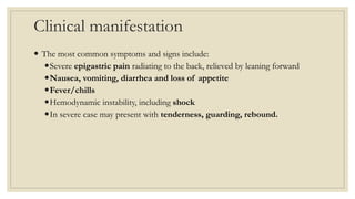 Clinical manifestation
 The most common symptoms and signs include:
Severe epigastric pain radiating to the back, relieved by leaning forward
Nausea, vomiting, diarrhea and loss of appetite
Fever/chills
Hemodynamic instability, including shock
In severe case may present with tenderness, guarding, rebound.
 