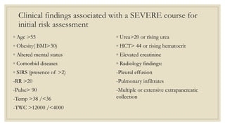 Clinical findings associated with a SEVERE course for
initial risk assessment
◦ Age >55
◦ Obesity( BMI>30)
◦ Altered mental status
◦ Comorbid diseases
◦ SIRS (presence of >2)
-RR >20
-Pulse> 90
-Temp >38 /<36
-TWC >12000 /<4000
◦ Urea>20 or rising urea
◦ HCT> 44 or rising hematocrit
◦ Elevated creatinine
◦ Radiology findings:
-Pleural effusion
-Pulmonary infiltrates
-Multiple or extensive extrapancreatic
collection
 