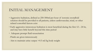 INITIAL MANAGEMENT
◦ Aggressive hydration, defined as 250-500ml per hour of isotonic crystalloid
solution should be provided to all patients, unless cardiovascular, renal, or other
related comorbid factors exist
◦ Early aggressive intravenous hydration is most beneficial during the first 12 – 24 hr,
and may have little benefit beyond this time period
◦ Adequate prompt fluid resuscitation
- Fluids are given intravenously
- Aim to maintain urine output >0.5 ml/kg body weight
 