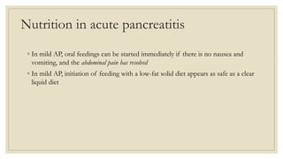 Nutrition in acute pancreatitis
◦ In mild AP, oral feedings can be started immediately if there is no nausea and
vomiting, and the abdominal pain has resolved
◦ In mild AP, initiation of feeding with a low-fat solid diet appears as safe as a clear
liquid diet
 