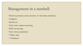 Management in a nutshell.
◦ Fluid resuscitation and correction of electrolyte imbalance
◦ Analgesia
◦ Bowel rest
◦ Strict urine output measuring
◦ DXT monitoring
◦ Stress ulcer prophylaxis
◦ **Ryles tube
◦ **Antibiotic
 