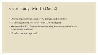 Case study: Mr T (Day 2)
◦ Overnight patient was oliguric ++, tachypneic, hypotensive
◦ IV infusing around 300 cc/H –over 7L of fluid given
◦ Transferred to ICU for intensive monitoring, fluid resuscitation & was
subsequently intubated
◦ Blood works were repeated
 
