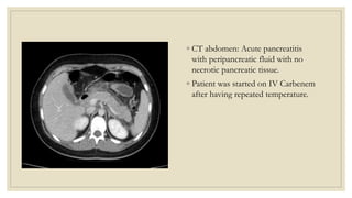 ◦ CT abdomen: Acute pancreatitis
with peripancreatic fluid with no
necrotic pancreatic tissue.
◦ Patient was started on IV Carbenem
after having repeated temperature.
 