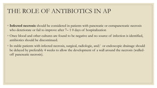 THE ROLE OF ANTIBIOTICS IN AP
◦ Infected necrosis should be considered in patients with pancreatic or extrapancreatic necrosis
who deteriorate or fail to improve after 7– 1 0 days of hospitalization
◦ Once blood and other cultures are found to be negative and no source of infection is identified,
antibiotics should be discontinued.
◦ In stable patients with infected necrosis, surgical, radiologic, and/ or endoscopic drainage should
be delayed by preferably 4 weeks to allow the development of a wall around the necrosis (walled-
off pancreatic necrosis).
 