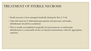 TREATMENT OF STERILE NECROSIS
◦ Sterile necrosis is best managed medically during the first 2–3 wk
◦ After this interval, if abdominal pain persists and prevents oral intake,
debridement should be considered.
◦ This is usually accomplished surgically, but percutaneous or endoscopic
debridement is a reasonable choice in selected circumstances with the appropriate
expertise.
 
