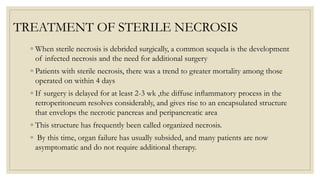 TREATMENT OF STERILE NECROSIS
◦ When sterile necrosis is debrided surgically, a common sequela is the development
of infected necrosis and the need for additional surgery
◦ Patients with sterile necrosis, there was a trend to greater mortality among those
operated on within 4 days
◦ If surgery is delayed for at least 2-3 wk ,the diffuse inﬂammatory process in the
retroperitoneum resolves considerably, and gives rise to an encapsulated structure
that envelops the necrotic pancreas and peripancreatic area
◦ This structure has frequently been called organized necrosis.
◦ By this time, organ failure has usually subsided, and many patients are now
asymptomatic and do not require additional therapy.
 