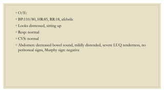 ◦ O/E:
◦ BP:110/80, HR:85, RR:18, afebrile
◦ Looks distressed, sitting up
◦ Resp: normal
◦ CVS: normal
◦ Abdomen: decreased bowel sound, mildly distended, severe LUQ tenderness, no
peritoneal signs, Murphy sign: negative
 