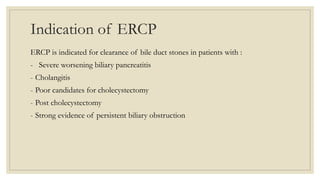 Indication of ERCP
ERCP is indicated for clearance of bile duct stones in patients with :
- Severe worsening biliary pancreatitis
- Cholangitis
- Poor candidates for cholecystectomy
- Post cholecystectomy
- Strong evidence of persistent biliary obstruction
 