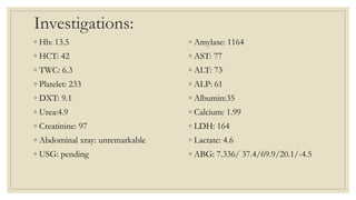 Investigations:
◦ Hb: 13.5
◦ HCT: 42
◦ TWC: 6.3
◦ Platelet: 233
◦ DXT: 9.1
◦ Urea:4.9
◦ Creatinine: 97
◦ Abdominal xray: unremarkable
◦ USG: pending
◦ Amylase: 1164
◦ AST: 77
◦ ALT: 73
◦ ALP: 61
◦ Albumin:35
◦ Calcium: 1.99
◦ LDH: 164
◦ Lactate: 4.6
◦ ABG: 7.336/ 37.4/69.9/20.1/-4.5
 