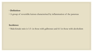 ◦ Definition
◦ A group of reversible lesions characterised by inflammation of the pancreas
Incidence
◦ Male:female ratio is 1:3- in those with gallstones and 6:1 in those with alcoholism
 