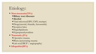 Etiology:
 Non-traumatic(75%)
Biliary tract diseases
Alcohol
Viral infection(EBV, CMV, mumps)
Drugs(steroid, thiazide, furosemide)
Scorpion bites
Hyperlipidemia
Hyperparathyroidism
 Traumatic (5%)
Operative trauma
Blunt/penetrating trauma
Lab test(ERCP / angiography)
 Idiopathic(20%)
 