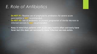 o Do NOT #1: Routine use of prophylactic antibiotics for severe acute
pancreatitis is NOT recommended.
o Do NOT #2: Use of antibiotics to prevent progression of sterile necrosis to
infected necrosis is NOT recommended.
o Keep in mind that patients with acute pancreatitis often and early have
fever but this does not necessarily mean infected necrosis exists.
E. Role of Antibiotics
 