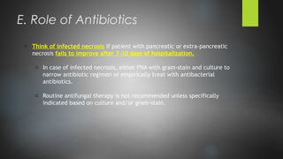o Think of infected necrosis if patient with pancreatic or extra-pancreatic
necrosis fails to improve after 7-10 days of hospitalization.
o In case of infected necrosis, either FNA with gram-stain and culture to
narrow antibiotic regimen or empirically treat with antibacterial
antibiotics.
o Routine antifungal therapy is not recommended unless specifically
indicated based on culture and/or gram-stain.
E. Role of Antibiotics
 