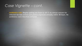 o Antibiotics role: Despite spiking one fever to 101 F, no clinical concern for
infected necrosis existed and patient improved clinically within 48 hours. No
antibiotics were therefore initiated.
Case Vignette – cont.
 