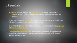 o NG versus NJ tube feeding are COMPARABLE in efficacy and safety.
o In other words, do NOT delay enteral feeding because NJ tube is not
present.
o IV nutrition should be avoided unless enteral nutrition is not available, not
tolerated, or not meeting caloric requirements.
o Enteral feeding is not merely to meet caloric requirements; it also prevents
infectious complications.
o Timing of enteral feeding? Not mentioned in guidelines, but generally if
anticipate patient cannot have PO intake within 48 hours, start enteral
feeding with NG or NJ.
F. Feeding
 