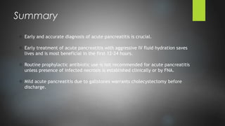 o Early and accurate diagnosis of acute pancreatitis is crucial.
o Early treatment of acute pancreatitis with aggressive IV fluid hydration saves
lives and is most beneficial in the first 12-24 hours.
o Routine prophylactic antibiotic use is not recommended for acute pancreatitis
unless presence of infected necrosis is established clinically or by FNA.
o Mild acute pancreatitis due to gallstones warrants cholecystectomy before
discharge.
Summary
 