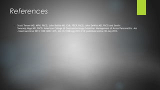 o Scott Tenner MD, MPH, FACG, John Baillie MB, ChB, FRCP, FACG, John DeWitt MD, FACG and Santhi
Swaroop Vege MD, FACG. American College of Gastroenterology Guideline: Management of Acute Pancreatitis. Am
J Gastroenterol 2013; 108:1400–1415; doi:10.1038/ajg.2013.218; published online 30 July 2013.
References
 