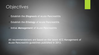 o Establish the Diagnosis of Acute Pancreatitis
o Establish the Etiology of Acute Pancreatitis
o Initial Management of Acute Pancreatitis
All recommendations are based on the latest ACG Management of
Acute Pancreatitis guidelines published in 2013.
Objectives
 