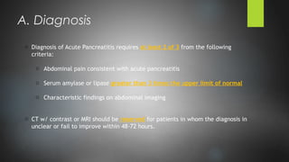 o Diagnosis of Acute Pancreatitis requires at least 2 of 3 from the following
criteria:
o Abdominal pain consistent with acute pancreatitis
o Serum amylase or lipase greater than 3 times the upper limit of normal
o Characteristic findings on abdominal imaging
o CT w/ contrast or MRI should be reserved for patients in whom the diagnosis in
unclear or fail to improve within 48-72 hours.
A. Diagnosis
 