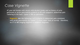 47 year-old female with recent mild alcohol intake and no history of prior
gallstones or acute pancreatitis presents to ER with epigastric abdominal pain
radiating to the back. Lipase is 500 on admission.
o Diagnosis: Met the following 2 of 3 criteria (1) abdominal pain consistent
with acute pancreatitis (2) Lipase > 3 times upper limit of normal – therefore,
no CT or MR imaging required to establish diagnosis.
Case Vignette
 