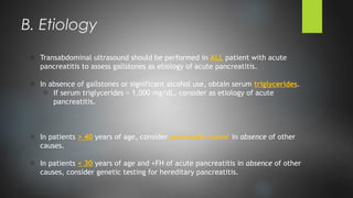 o Transabdominal ultrasound should be performed in ALL patient with acute
pancreatitis to assess gallstones as etiology of acute pancreatitis.
o In absence of gallstones or significant alcohol use, obtain serum triglycerides.
o If serum triglycerides > 1,000 mg/dL, consider as etiology of acute
pancreatitis.
o In patients > 40 years of age, consider pancreatic tumor in absence of other
causes.
o In patients < 30 years of age and +FH of acute pancreatitis in absence of other
causes, consider genetic testing for hereditary pancreatitis.
B. Etiology
 