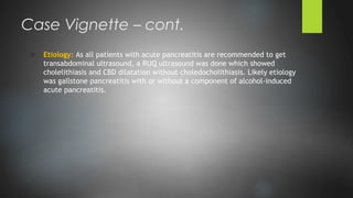 o Etiology: As all patients with acute pancreatitis are recommended to get
transabdominal ultrasound, a RUQ ultrasound was done which showed
cholelithiasis and CBD dilatation without choledocholithiasis. Likely etiology
was gallstone pancreatitis with or without a component of alcohol-induced
acute pancreatitis.
Case Vignette – cont.
 