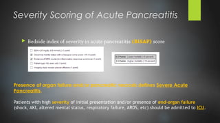 Severity Scoring of Acute Pancreatitis
 Bedside index of severity in acute pancreatitis (BISAP) score
Presence of organ failure and/or pancreatic necrosis defines Severe Acute
Pancreatitis.
Patients with high severity of initial presentation and/or presence of end-organ failure
(shock, AKI, altered mental status, respiratory failure, ARDS, etc) should be admitted to ICU.
 