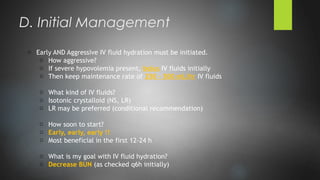 o Early AND Aggressive IV fluid hydration must be initiated.
o How aggressive?
o If severe hypovolemia present, bolus IV fluids initially
o Then keep maintenance rate of 250 – 500 mL/hr IV fluids
o What kind of IV fluids?
o Isotonic crystalloid (NS, LR)
o LR may be preferred (conditional recommendation)
o How soon to start?
o Early, early, early !!
o Most beneficial in the first 12-24 h
o What is my goal with IV fluid hydration?
o Decrease BUN (as checked q6h initially)
D. Initial Management
 