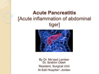 Acute Pancreatitis
[Acute inflammation of abdominal
tiger]
By Dr. Mo’aed Lamber
Dr. Ibrahim Odeh
Resident, Surgical Unit
Al-Salt Hospital  Jordan
 