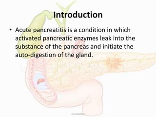 Introduction
• Acute pancreatitis is a condition in which
activated pancreatic enzymes leak into the
substance of the pancreas and initiate the
auto-digestion of the gland.
introduction
 