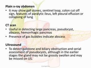 Plain x-ray abdomen
• It may show gall stones, sentinel loop, colon cut off
sign, features of paralytic ileus, left pleural effusion or
collapsing of lung
CT scan
• Useful in detecting large pancreas, pseudocyst,
abscess, hemorrhagic pancreas
• Presence of gas bubbles indicate abscess
Ultrasound
• To detect gallstone and biliary obstruction and serial
assessment of pseudocysts, although in the earlier
stages the gland may not be grossly swollen and may
be missed on US.
investigations
 
