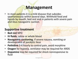 Management
• In most patients it is a mild disease that subsides
spontaneously within several days. Withhold food and
liquids by mouth, bed rest and in patients with severe pain
and ileus nasogastric suction.
Supportive treatment
• Bed rest NPO
• IV fluids; saline or whole blood
• Nasogastric suctioning; if severe nausea, vomiting or
development of paralytic ileus
• Pethidine 3-4 hourly to control pain, avoid morphine
• Oxygen for hypoxia, ventilator may be required for ARDS
• Dopamine may be required for shock nonresponsive to
fluid
management
 