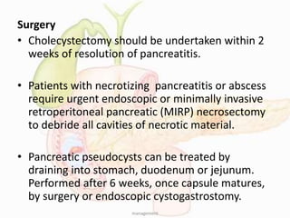 Surgery
• Cholecystectomy should be undertaken within 2
weeks of resolution of pancreatitis.
• Patients with necrotizing pancreatitis or abscess
require urgent endoscopic or minimally invasive
retroperitoneal pancreatic (MIRP) necrosectomy
to debride all cavities of necrotic material.
• Pancreatic pseudocysts can be treated by
draining into stomach, duodenum or jejunum.
Performed after 6 weeks, once capsule matures,
by surgery or endoscopic cystogastrostomy.
management
 
